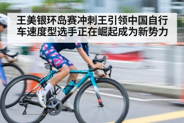 王美银环岛赛冲刺王引领中国自行车速度型选手正在崛起成为新势力